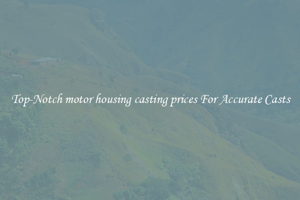 Top-Notch motor housing casting prices For Accurate Casts